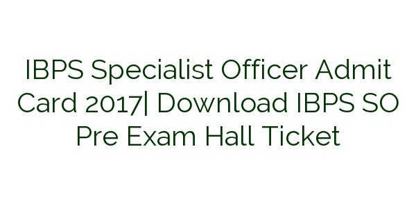 ibps-specialist-officer-admit-card-2017-download-ibps-so-pre-exam-hall-ticket
