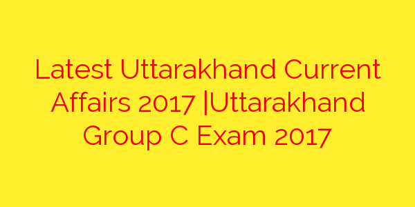 Latest Uttarakhand Current Affairs 2017 | Uttarakhand Group C Exam 2017