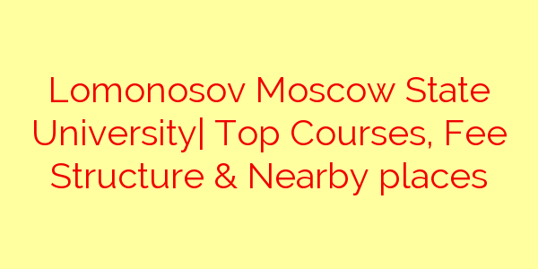 Lomonosov Moscow State University| Top Courses, Fee Structure & Nearby places